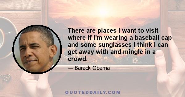 There are places I want to visit where if I'm wearing a baseball cap and some sunglasses I think I can get away with and mingle in a crowd.
