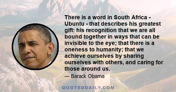 There is a word in South Africa - Ubuntu - that describes his greatest gift: his recognition that we are all bound together in ways that can be invisible to the eye; that there is a oneness to humanity; that we achieve