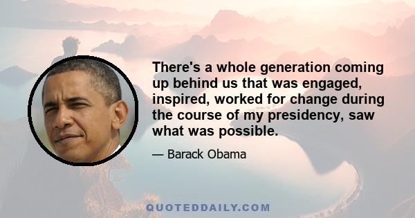 There's a whole generation coming up behind us that was engaged, inspired, worked for change during the course of my presidency, saw what was possible.