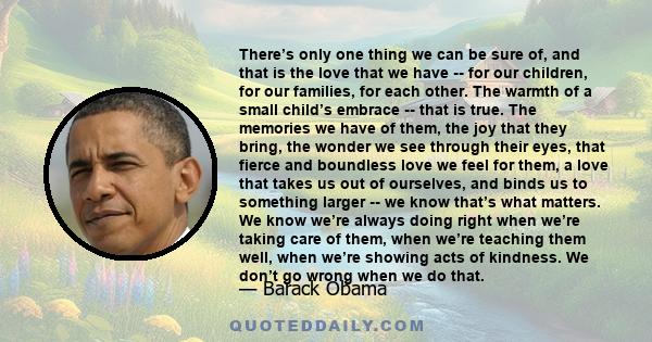 There’s only one thing we can be sure of, and that is the love that we have -- for our children, for our families, for each other. The warmth of a small child’s embrace -- that is true. The memories we have of them, the 