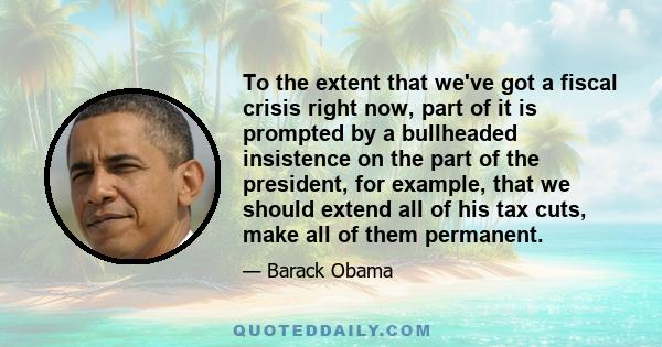 To the extent that we've got a fiscal crisis right now, part of it is prompted by a bullheaded insistence on the part of the president, for example, that we should extend all of his tax cuts, make all of them permanent.