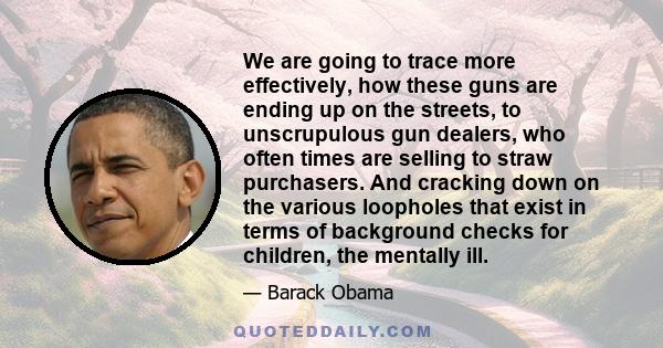 We are going to trace more effectively, how these guns are ending up on the streets, to unscrupulous gun dealers, who often times are selling to straw purchasers. And cracking down on the various loopholes that exist in 