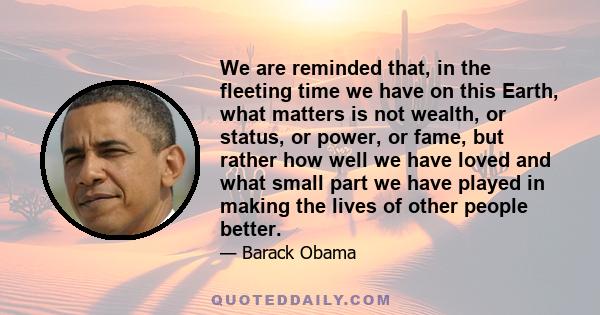 We are reminded that, in the fleeting time we have on this Earth, what matters is not wealth, or status, or power, or fame, but rather how well we have loved and what small part we have played in making the lives of