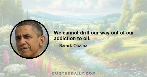 We cannot drill our way out of our addiction to oil.