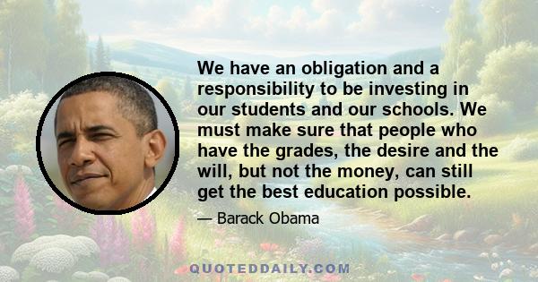 We have an obligation and a responsibility to be investing in our students and our schools. We must make sure that people who have the grades, the desire and the will, but not the money, can still get the best education 