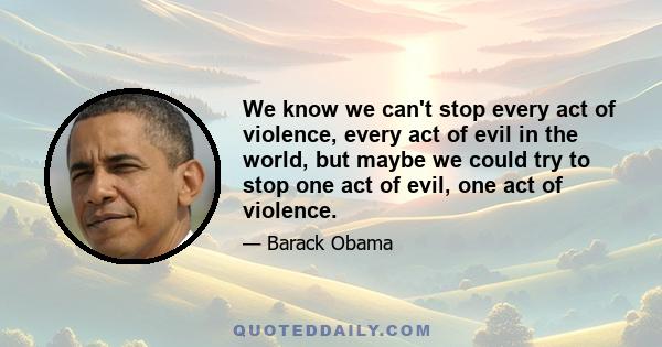 We know we can't stop every act of violence, every act of evil in the world, but maybe we could try to stop one act of evil, one act of violence.