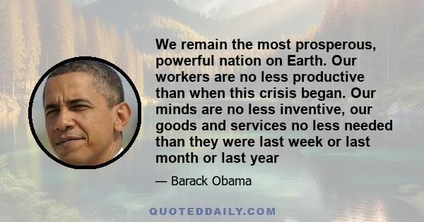 We remain the most prosperous, powerful nation on Earth. Our workers are no less productive than when this crisis began. Our minds are no less inventive, our goods and services no less needed than they were last week or 