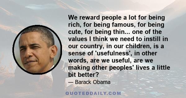 We reward people a lot for being rich, for being famous, for being cute, for being thin... one of the values I think we need to instill in our country, in our children, is a sense of 'usefulness', in other words, are we 