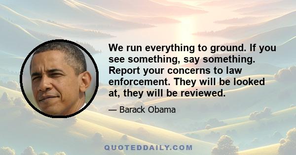 We run everything to ground. If you see something, say something. Report your concerns to law enforcement. They will be looked at, they will be reviewed.