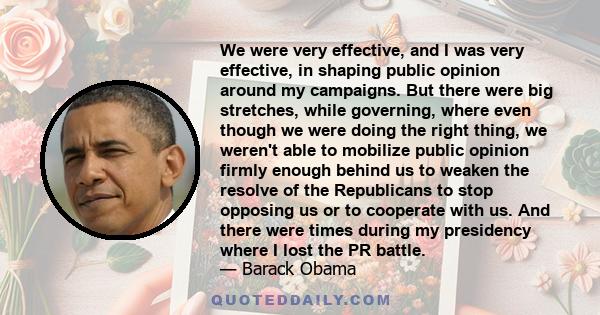 We were very effective, and I was very effective, in shaping public opinion around my campaigns. But there were big stretches, while governing, where even though we were doing the right thing, we weren't able to