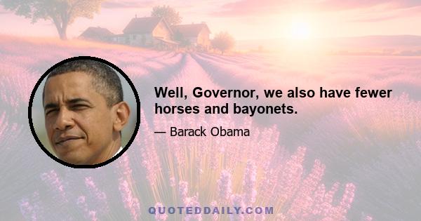 Well, Governor, we also have fewer horses and bayonets.