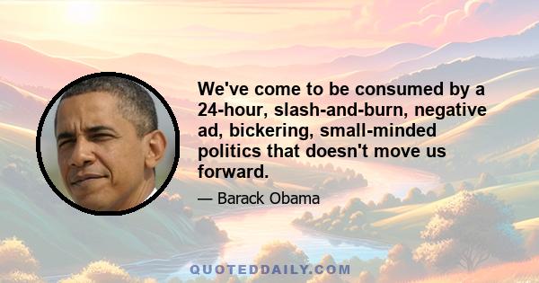 We've come to be consumed by a 24-hour, slash-and-burn, negative ad, bickering, small-minded politics that doesn't move us forward. Sometimes one side is up and the other side is down. But there's no sense that they are 