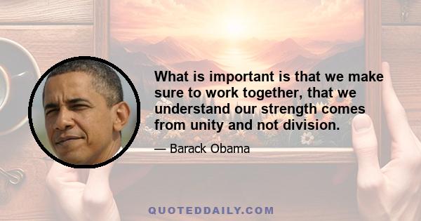 What is important is that we make sure to work together, that we understand our strength comes from unity and not division.