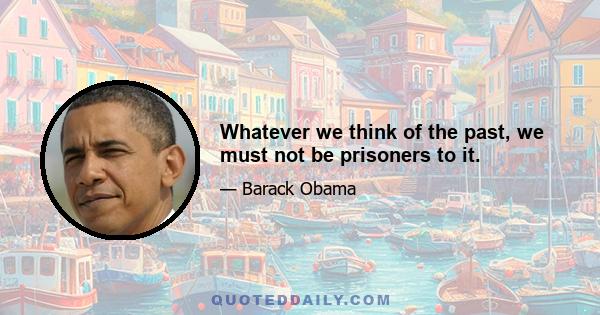 Whatever we think of the past, we must not be prisoners to it.