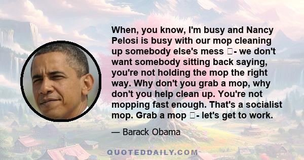 When, you know, I'm busy and Nancy Pelosi is busy with our mop cleaning up somebody else's mess - we don't want somebody sitting back saying, you're not holding the mop the right way. Why don't you grab a mop, why