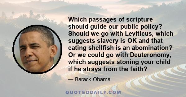 Which passages of scripture should guide our public policy? Should we go with Leviticus, which suggests slavery is OK and that eating shellfish is an abomination? Or we could go with Deuteronomy, which suggests stoning