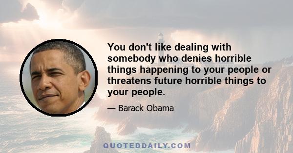 You don't like dealing with somebody who denies horrible things happening to your people or threatens future horrible things to your people.