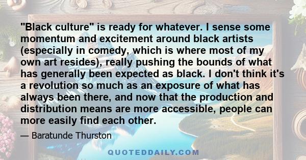 Black culture is ready for whatever. I sense some momentum and excitement around black artists (especially in comedy, which is where most of my own art resides), really pushing the bounds of what has generally been