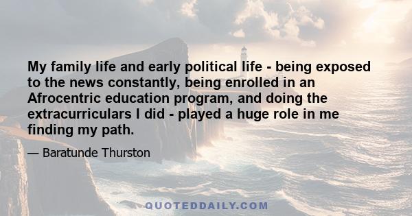 My family life and early political life - being exposed to the news constantly, being enrolled in an Afrocentric education program, and doing the extracurriculars I did - played a huge role in me finding my path.