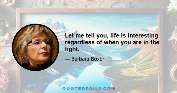 Let me tell you, life is interesting regardless of when you are in the fight.