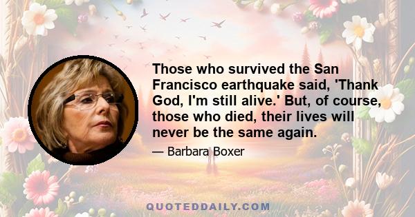 Those who survived the San Francisco earthquake said, 'Thank God, I'm still alive.' But, of course, those who died, their lives will never be the same again.