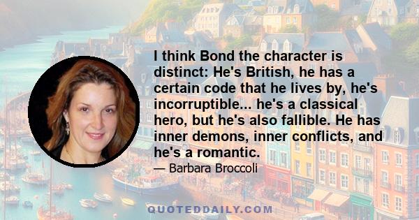 I think Bond the character is distinct: He's British, he has a certain code that he lives by, he's incorruptible... he's a classical hero, but he's also fallible. He has inner demons, inner conflicts, and he's a