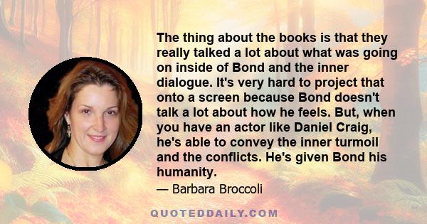 The thing about the books is that they really talked a lot about what was going on inside of Bond and the inner dialogue. It's very hard to project that onto a screen because Bond doesn't talk a lot about how he feels.