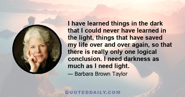 I have learned things in the dark that I could never have learned in the light, things that have saved my life over and over again, so that there is really only one logical conclusion. I need darkness as much as I need