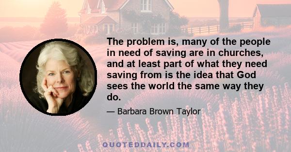 The problem is, many of the people in need of saving are in churches, and at least part of what they need saving from is the idea that God sees the world the same way they do.