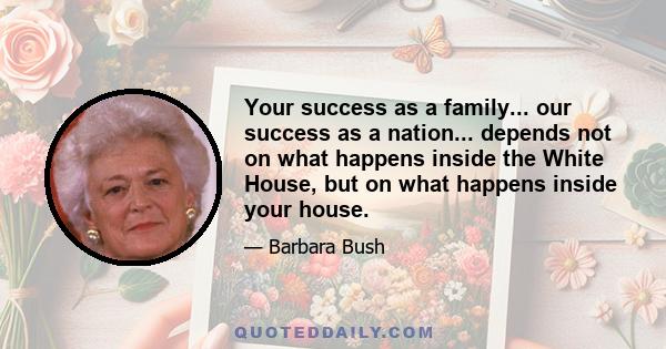 Your success as a family... our success as a nation... depends not on what happens inside the White House, but on what happens inside your house.