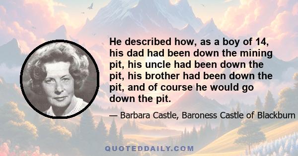 He described how, as a boy of 14, his dad had been down the mining pit, his uncle had been down the pit, his brother had been down the pit, and of course he would go down the pit.