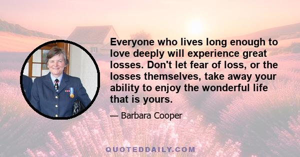 Everyone who lives long enough to love deeply will experience great losses. Don't let fear of loss, or the losses themselves, take away your ability to enjoy the wonderful life that is yours.