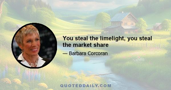 You steal the limelight, you steal the market share