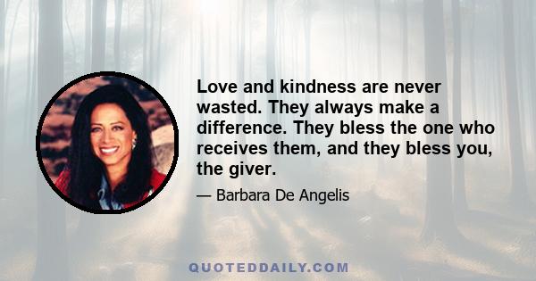 Love and kindness are never wasted. They always make a difference. They bless the one who receives them, and they bless you, the giver.