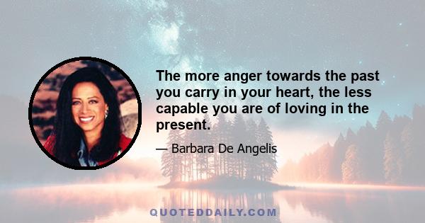 The more anger towards the past you carry in your heart, the less capable you are of loving in the present.