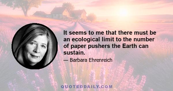 It seems to me that there must be an ecological limit to the number of paper pushers the earth can sustain, and that human civilization will collapse when the number of, say, tax lawyers exceeds the world's total