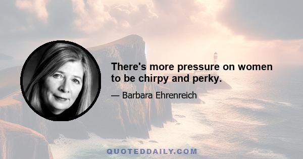 There's more pressure on women to be chirpy and perky.