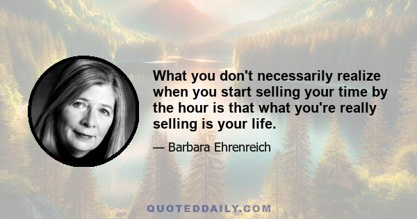 What you don't necessarily realize when you start selling your time by the hour is that what you're really selling is your life.