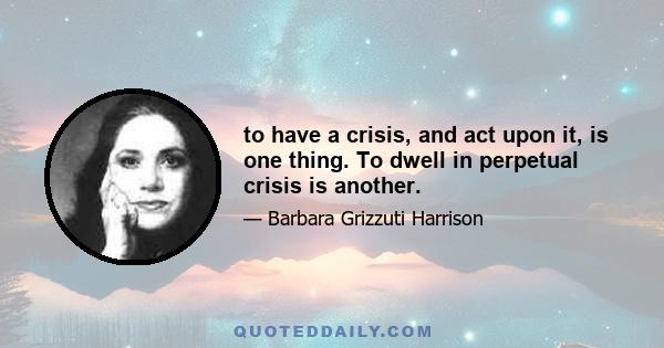 to have a crisis, and act upon it, is one thing. To dwell in perpetual crisis is another.