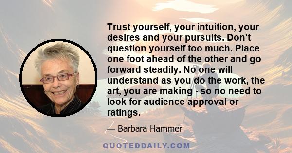 Trust yourself, your intuition, your desires and your pursuits. Don't question yourself too much. Place one foot ahead of the other and go forward steadily. No one will understand as you do the work, the art, you are