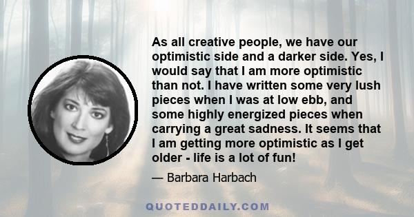 As all creative people, we have our optimistic side and a darker side. Yes, I would say that I am more optimistic than not. I have written some very lush pieces when I was at low ebb, and some highly energized pieces