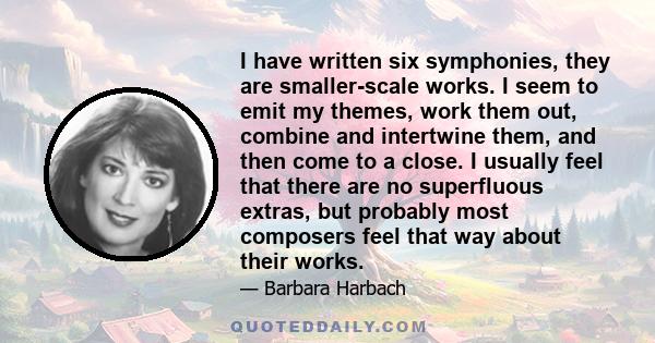 I have written six symphonies, they are smaller-scale works. I seem to emit my themes, work them out, combine and intertwine them, and then come to a close. I usually feel that there are no superfluous extras, but