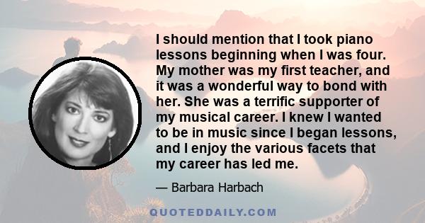 I should mention that I took piano lessons beginning when I was four. My mother was my first teacher, and it was a wonderful way to bond with her. She was a terrific supporter of my musical career. I knew I wanted to be 