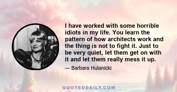 I have worked with some horrible idiots in my life. You learn the pattern of how architects work and the thing is not to fight it. Just to be very quiet, let them get on with it and let them really mess it up.