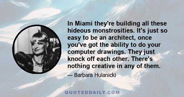 In Miami they're building all these hideous monstrosities. It's just so easy to be an architect, once you've got the ability to do your computer drawings. They just knock off each other. There's nothing creative in any