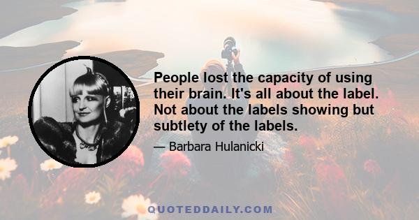 People lost the capacity of using their brain. It's all about the label. Not about the labels showing but subtlety of the labels.