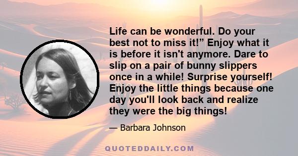 Life can be wonderful. Do your best not to miss it!” Enjoy what it is before it isn't anymore. Dare to slip on a pair of bunny slippers once in a while! Surprise yourself! Enjoy the little things because one day you'll