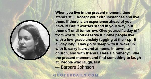 When you live in the present moment, time stands still. Accept your circumstances and live them. If there is an experience ahead of you, have it! But if worries stand in your way, put them off until tomorrow. Give