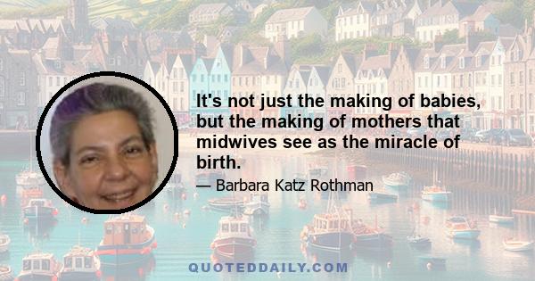 It's not just the making of babies, but the making of mothers that midwives see as the miracle of birth.