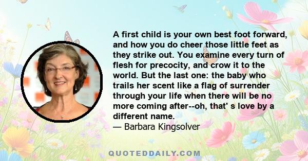 A first child is your own best foot forward, and how you do cheer those little feet as they strike out. You examine every turn of flesh for precocity, and crow it to the world. But the last one: the baby who trails her